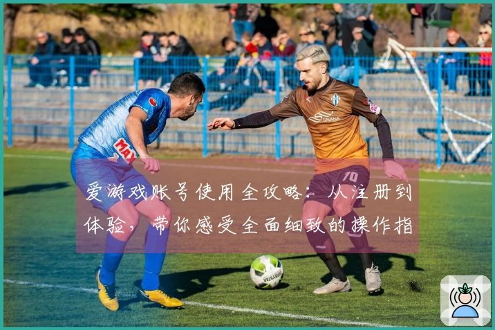 爱游戏账号使用全攻略：从注册到体验，带你感受全面细致的操作指南