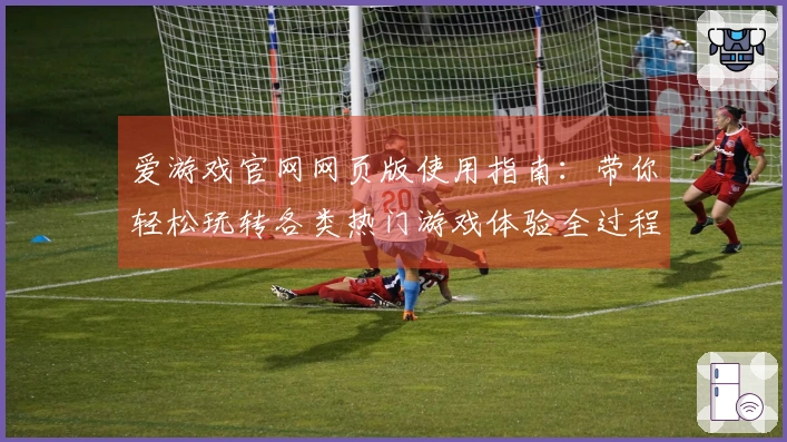 爱游戏官网网页版使用指南：带你轻松玩转各类热门游戏体验全过程
