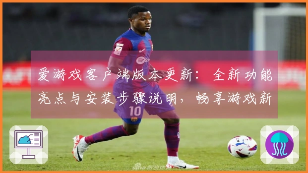 爱游戏客户端版本更新：全新功能亮点与安装步骤说明，畅享游戏新体验之旅