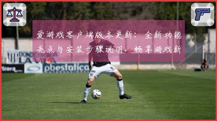 爱游戏客户端版本更新：全新功能亮点与安装步骤说明，畅享游戏新体验之旅